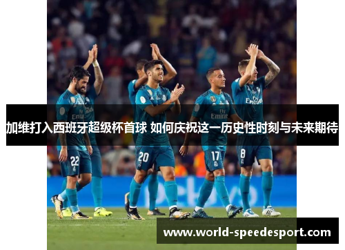 加维打入西班牙超级杯首球 如何庆祝这一历史性时刻与未来期待