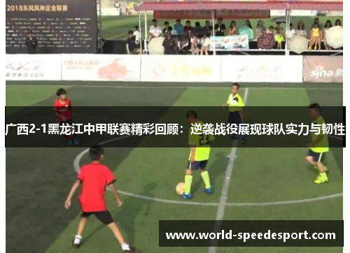 广西2-1黑龙江中甲联赛精彩回顾：逆袭战役展现球队实力与韧性