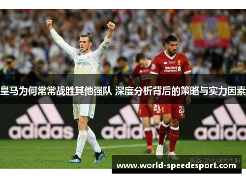 皇马为何常常战胜其他强队 深度分析背后的策略与实力因素