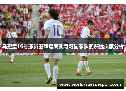 乌拉圭16号球员的辉煌成就与对国家队的深远贡献分析