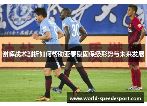 谢晖战术剖析如何帮助亚泰稳固保级形势与未来发展